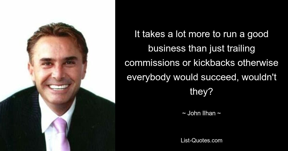 It takes a lot more to run a good business than just trailing commissions or kickbacks otherwise everybody would succeed, wouldn't they? — © John Ilhan