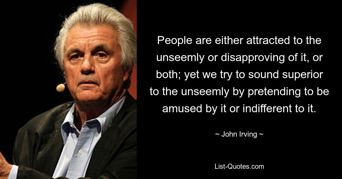 People are either attracted to the unseemly or disapproving of it, or both; yet we try to sound superior to the unseemly by pretending to be amused by it or indifferent to it. — © John Irving