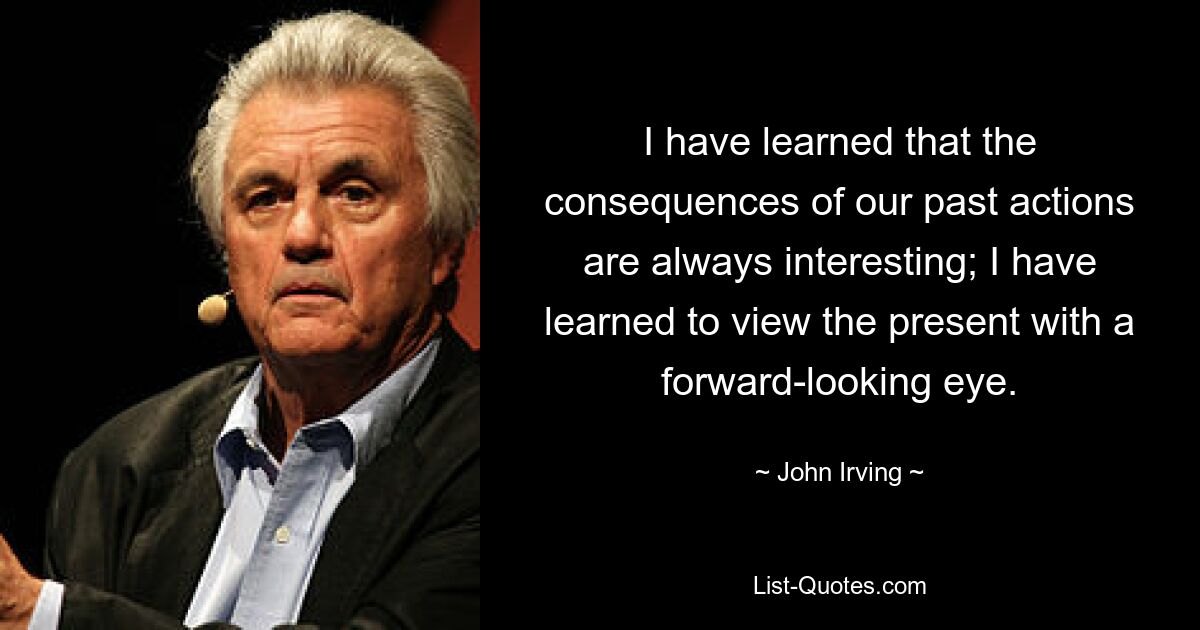 I have learned that the consequences of our past actions are always interesting; I have learned to view the present with a forward-looking eye. — © John Irving