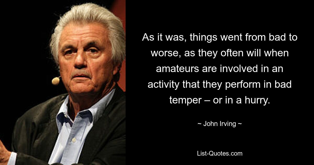 As it was, things went from bad to worse, as they often will when amateurs are involved in an activity that they perform in bad temper – or in a hurry. — © John Irving