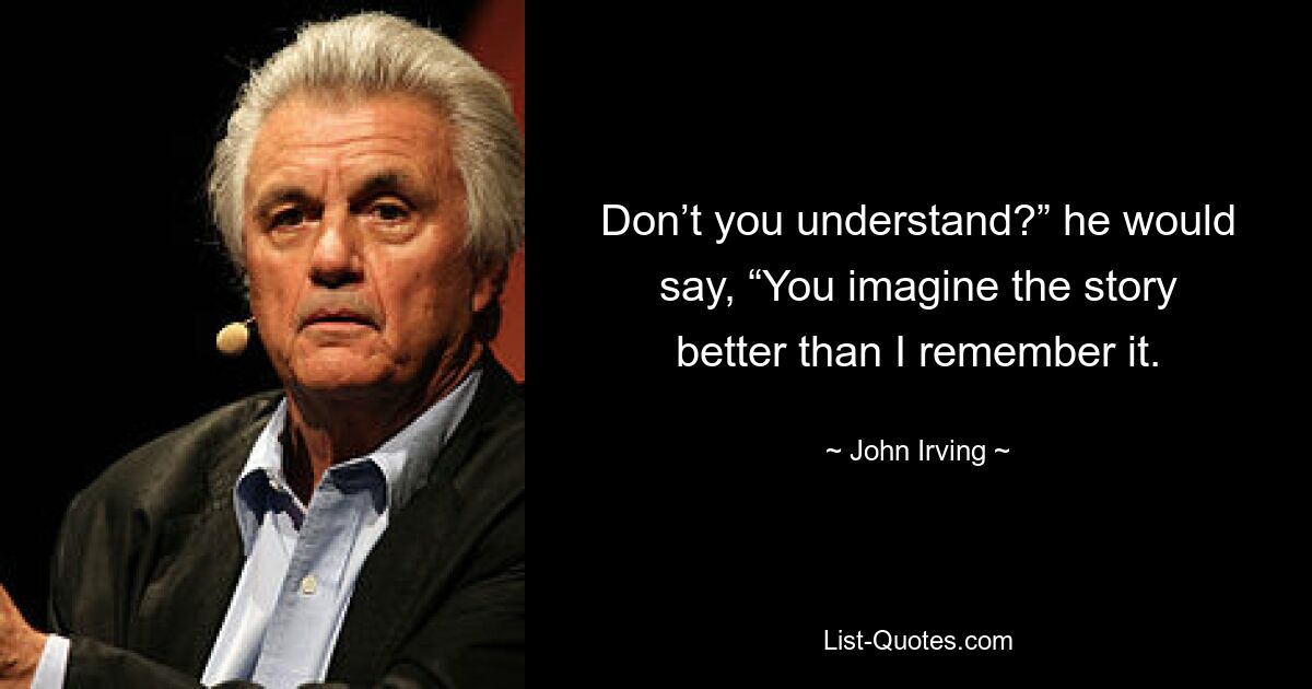 Don’t you understand?” he would say, “You imagine the story better than I remember it. — © John Irving