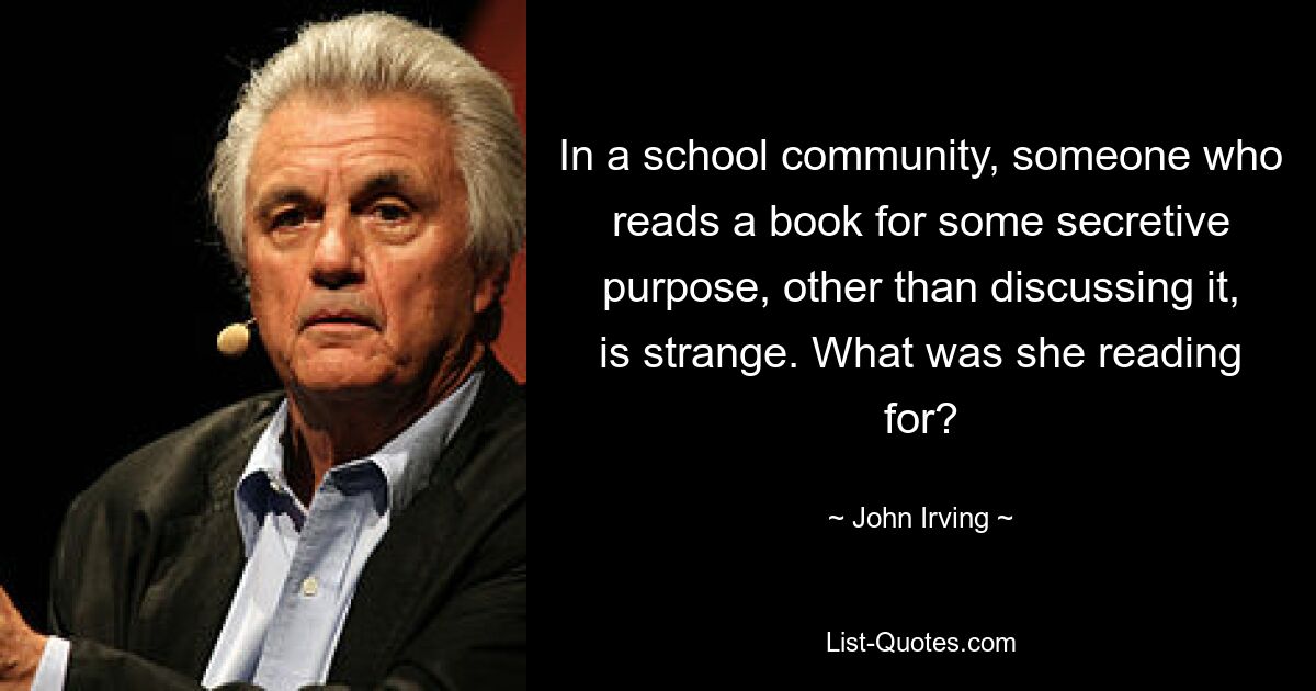 In a school community, someone who reads a book for some secretive purpose, other than discussing it, is strange. What was she reading for? — © John Irving