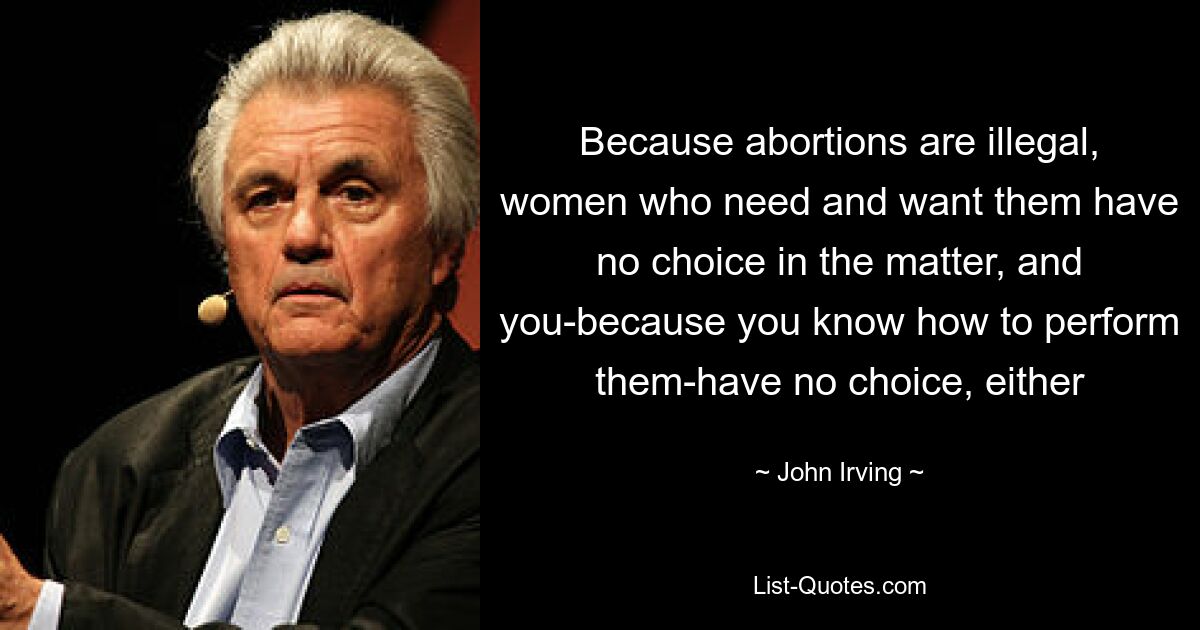 Because abortions are illegal, women who need and want them have no choice in the matter, and you-because you know how to perform them-have no choice, either — © John Irving