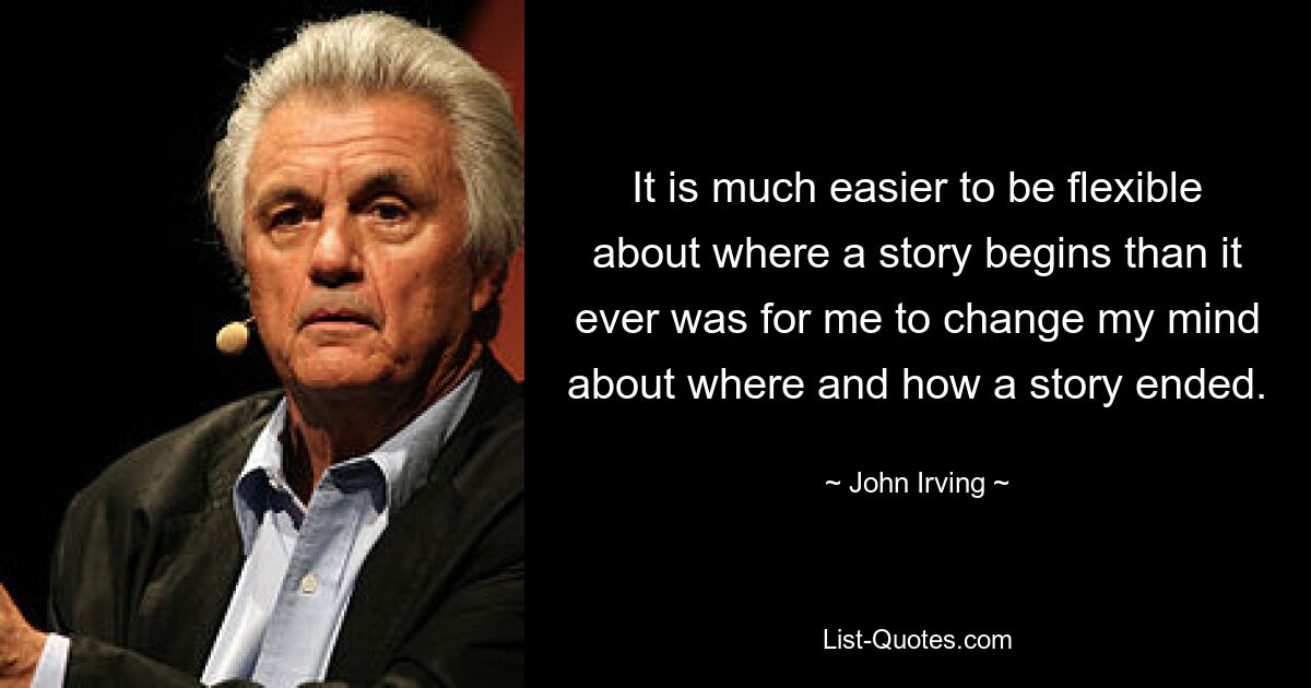 It is much easier to be flexible about where a story begins than it ever was for me to change my mind about where and how a story ended. — © John Irving