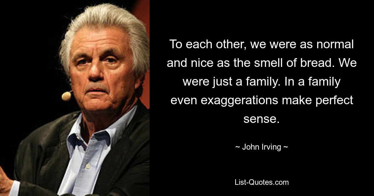 To each other, we were as normal and nice as the smell of bread. We were just a family. In a family even exaggerations make perfect sense. — © John Irving