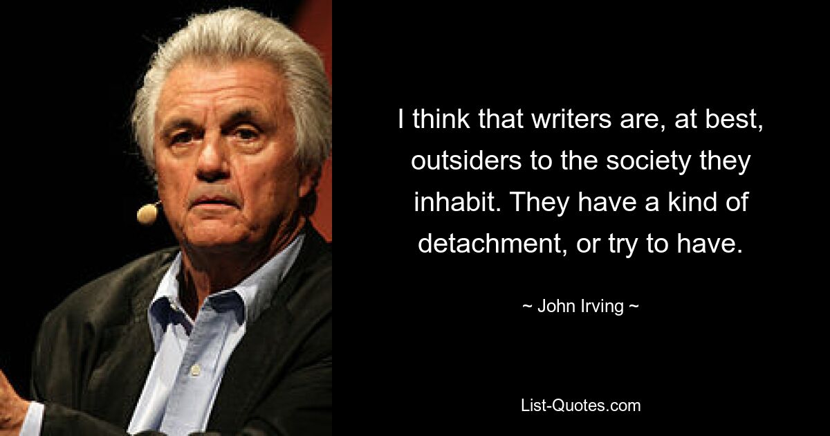 I think that writers are, at best, outsiders to the society they inhabit. They have a kind of detachment, or try to have. — © John Irving