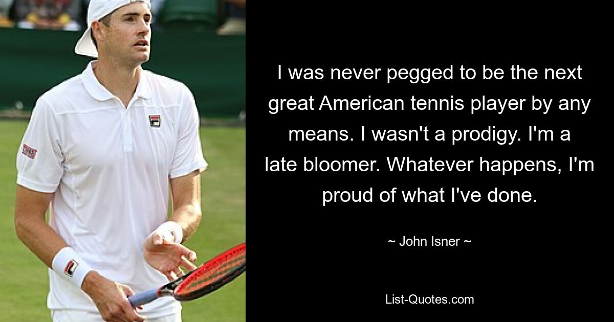 I was never pegged to be the next great American tennis player by any means. I wasn't a prodigy. I'm a late bloomer. Whatever happens, I'm proud of what I've done. — © John Isner