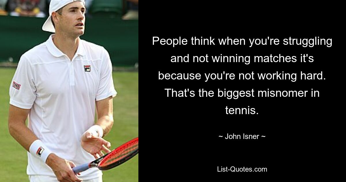 People think when you're struggling and not winning matches it's because you're not working hard. That's the biggest misnomer in tennis. — © John Isner