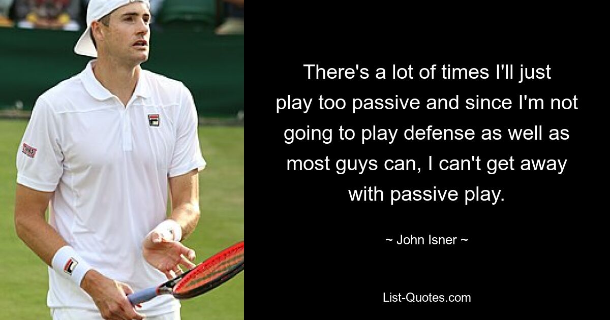 There's a lot of times I'll just play too passive and since I'm not going to play defense as well as most guys can, I can't get away with passive play. — © John Isner