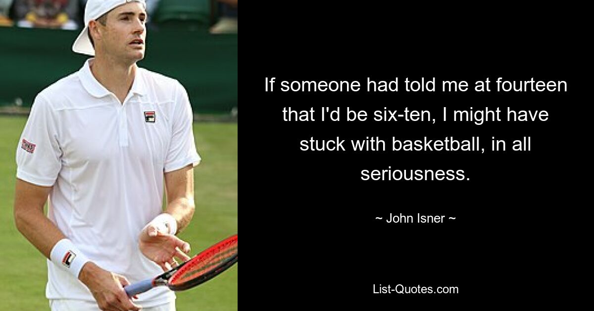 If someone had told me at fourteen that I'd be six-ten, I might have stuck with basketball, in all seriousness. — © John Isner