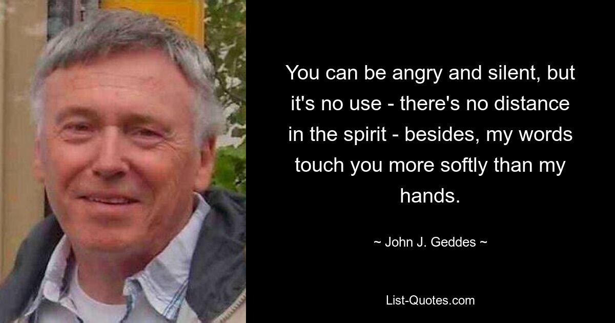 You can be angry and silent, but it's no use - there's no distance in the spirit - besides, my words touch you more softly than my hands. — © John J. Geddes