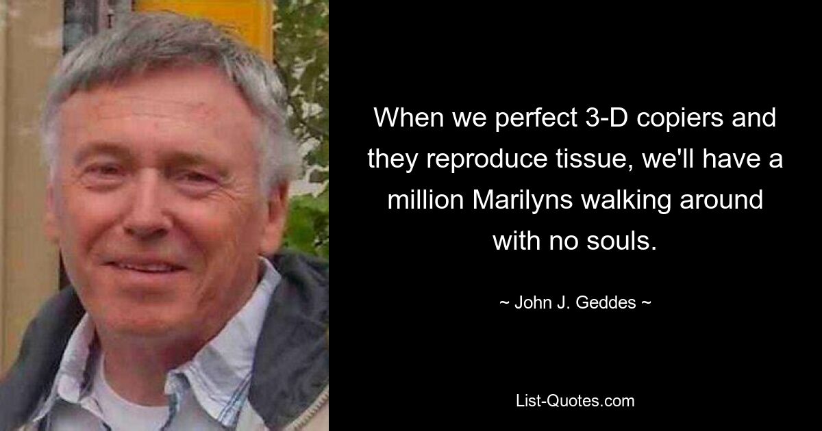 When we perfect 3-D copiers and they reproduce tissue, we'll have a million Marilyns walking around with no souls. — © John J. Geddes