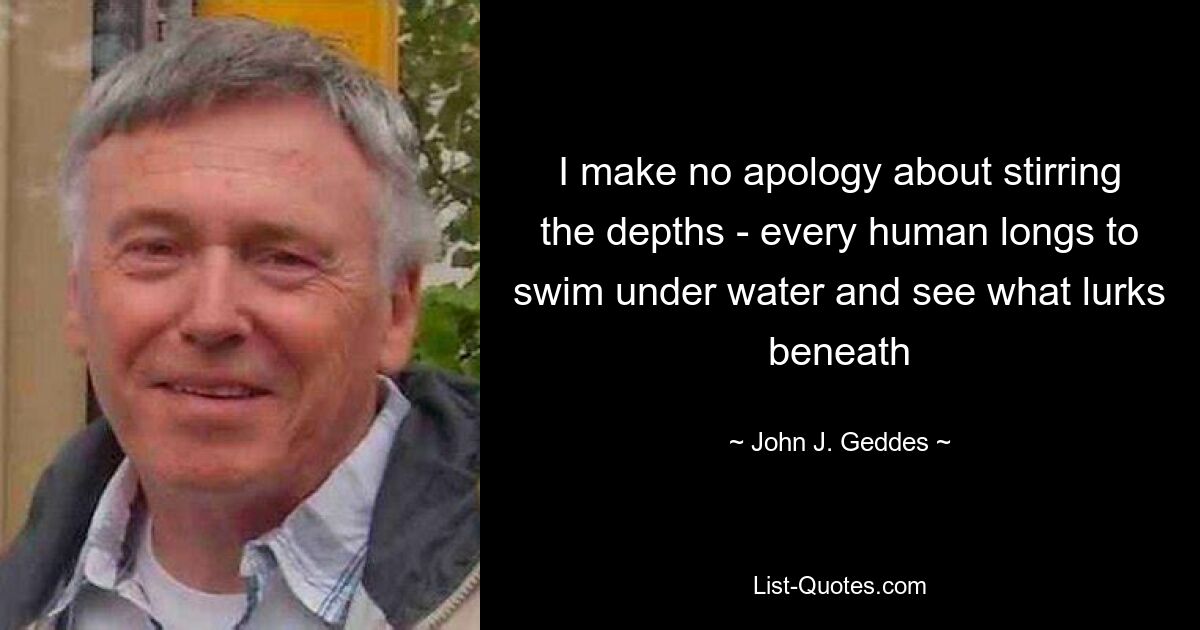 I make no apology about stirring the depths - every human longs to swim under water and see what lurks beneath — © John J. Geddes