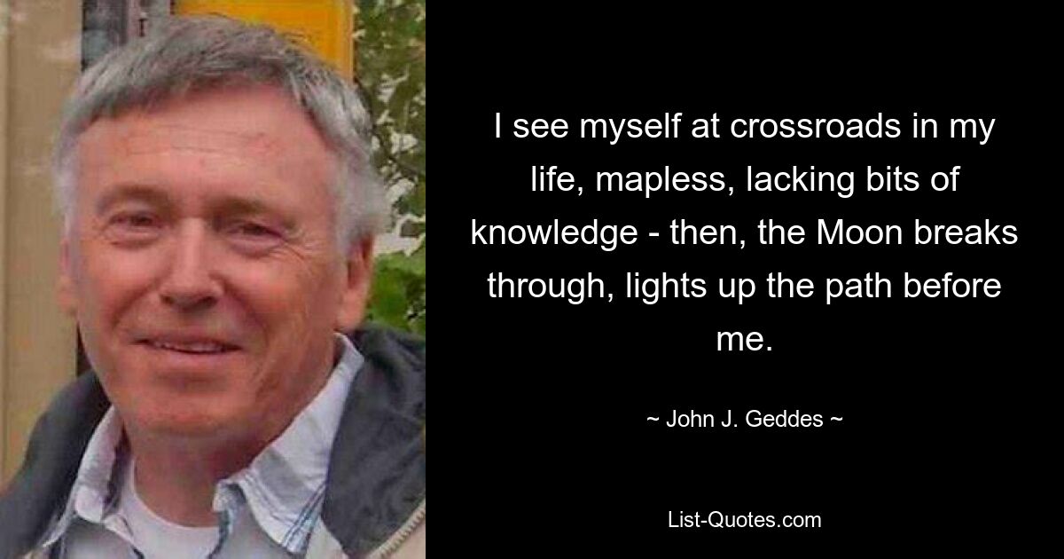 I see myself at crossroads in my life, mapless, lacking bits of knowledge - then, the Moon breaks through, lights up the path before me. — © John J. Geddes