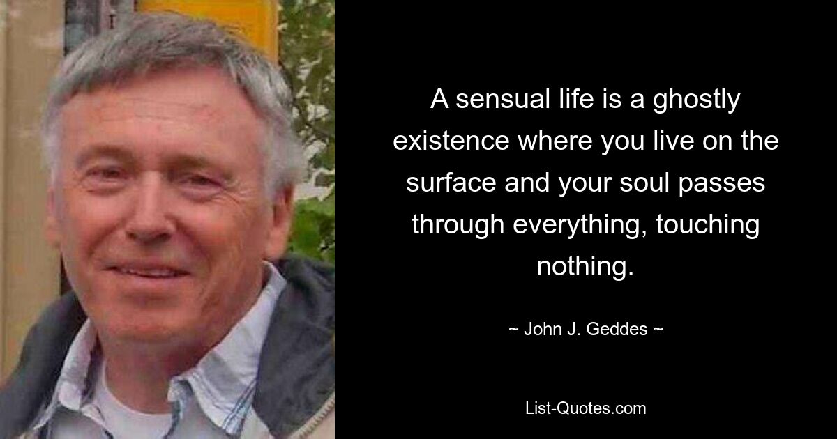 A sensual life is a ghostly existence where you live on the surface and your soul passes through everything, touching nothing. — © John J. Geddes