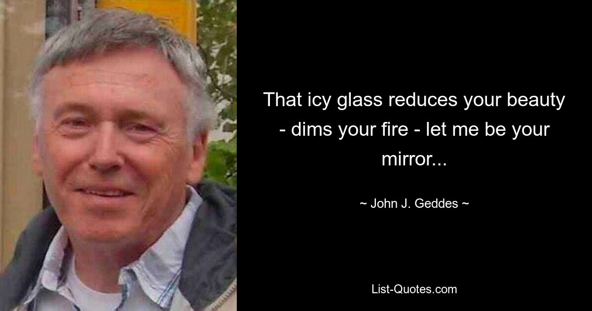 That icy glass reduces your beauty - dims your fire - let me be your mirror... — © John J. Geddes