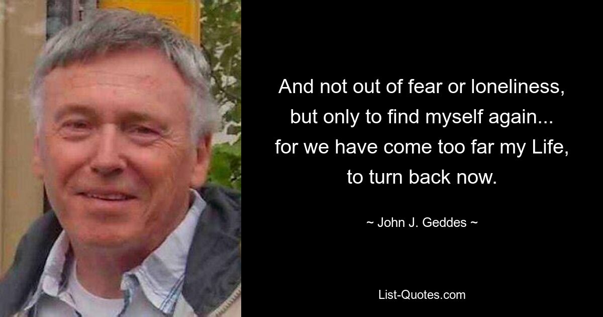 And not out of fear or loneliness, but only to find myself again... for we have come too far my Life, to turn back now. — © John J. Geddes