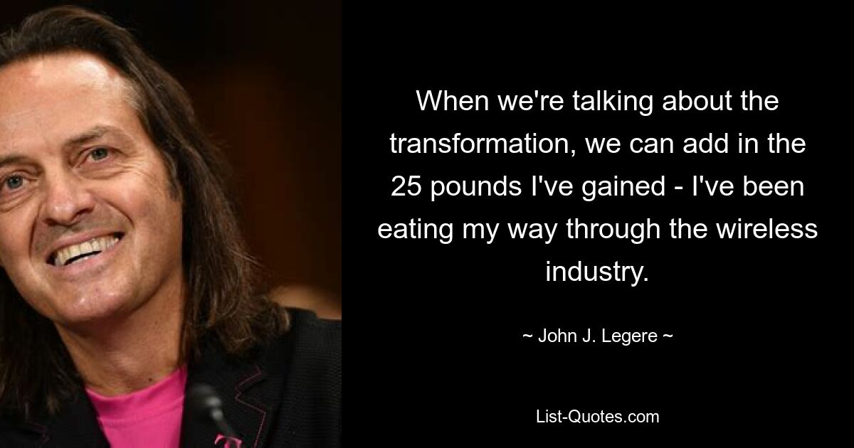 When we're talking about the transformation, we can add in the 25 pounds I've gained - I've been eating my way through the wireless industry. — © John J. Legere