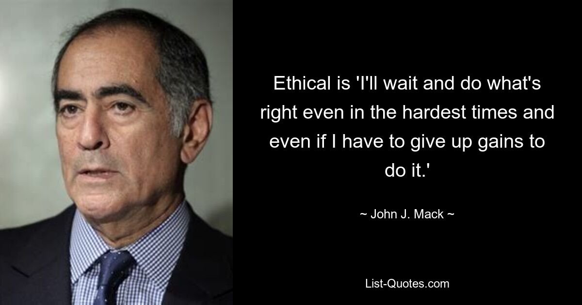 Ethical is 'I'll wait and do what's right even in the hardest times and even if I have to give up gains to do it.' — © John J. Mack