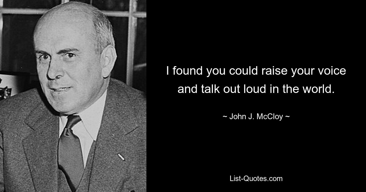 I found you could raise your voice and talk out loud in the world. — © John J. McCloy