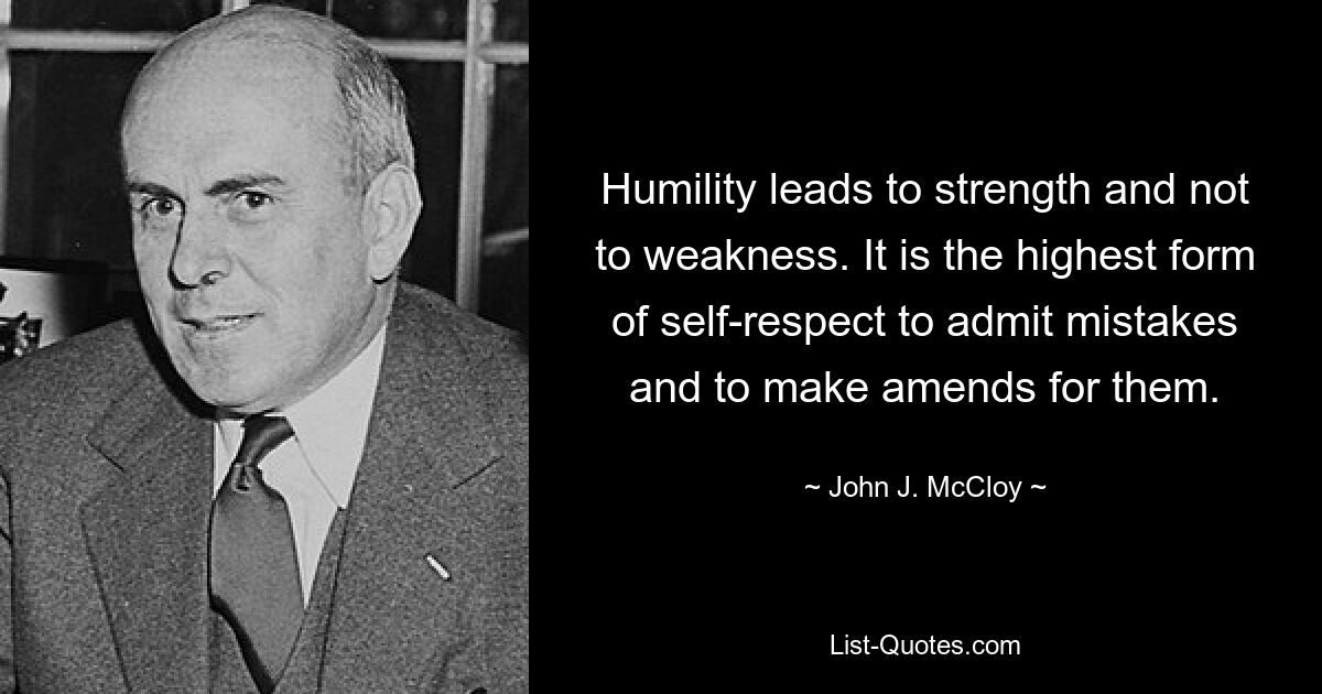 Humility leads to strength and not to weakness. It is the highest form of self-respect to admit mistakes and to make amends for them. — © John J. McCloy