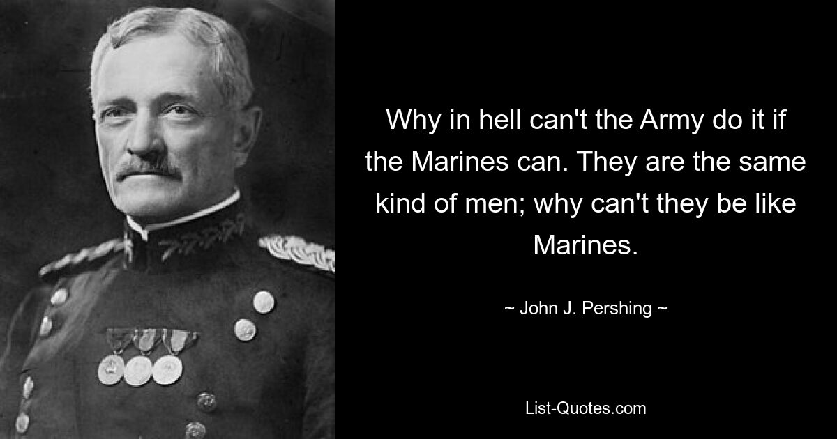 Why in hell can't the Army do it if the Marines can. They are the same kind of men; why can't they be like Marines. — © John J. Pershing