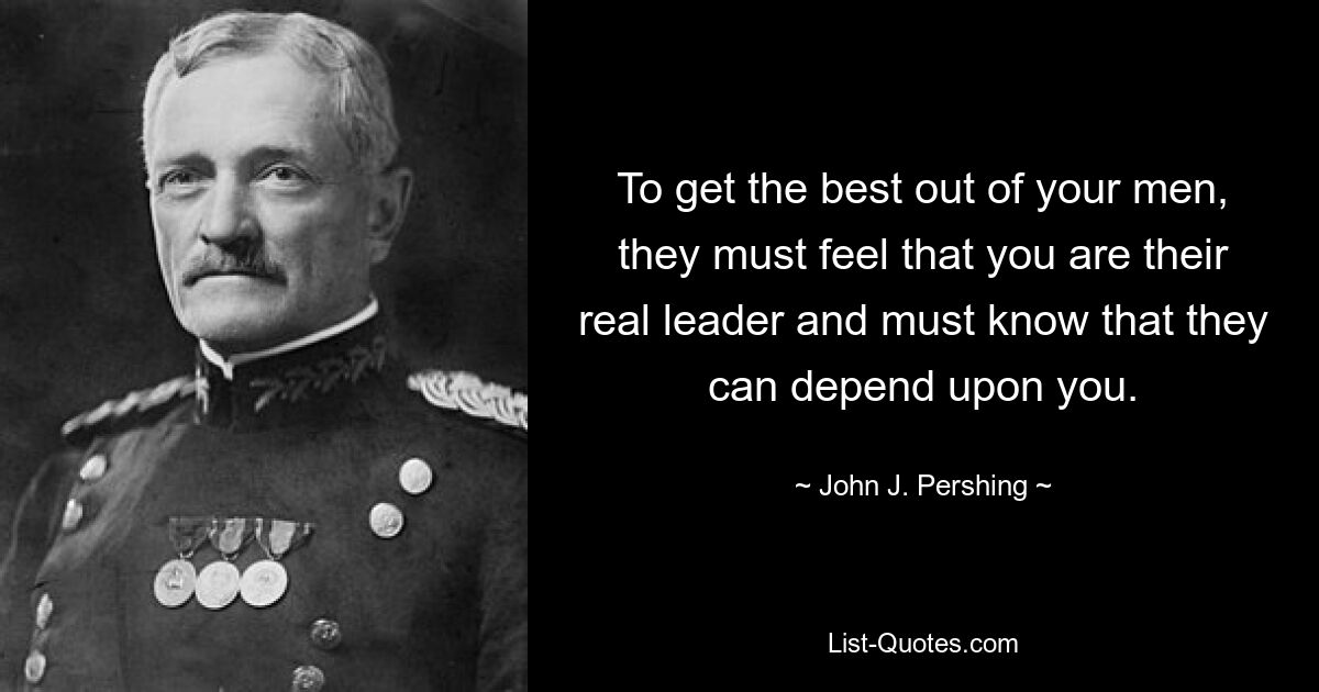 To get the best out of your men, they must feel that you are their real leader and must know that they can depend upon you. — © John J. Pershing