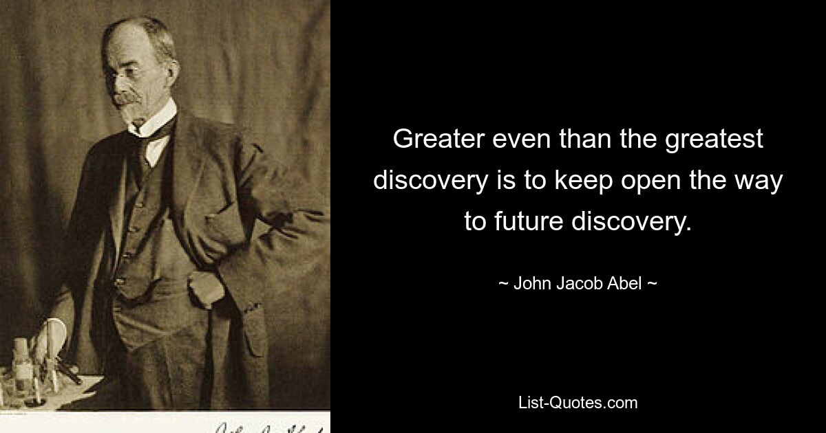 Greater even than the greatest discovery is to keep open the way to future discovery. — © John Jacob Abel