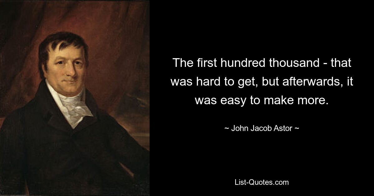 The first hundred thousand - that was hard to get, but afterwards, it was easy to make more. — © John Jacob Astor