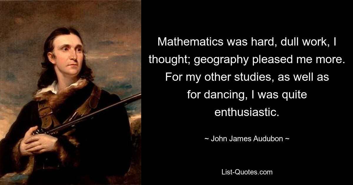 Mathematics was hard, dull work, I thought; geography pleased me more. For my other studies, as well as for dancing, I was quite enthusiastic. — © John James Audubon