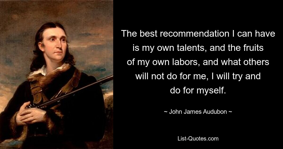 The best recommendation I can have is my own talents, and the fruits of my own labors, and what others will not do for me, I will try and do for myself. — © John James Audubon