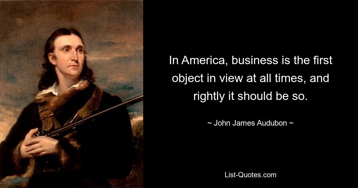 In America, business is the first object in view at all times, and rightly it should be so. — © John James Audubon