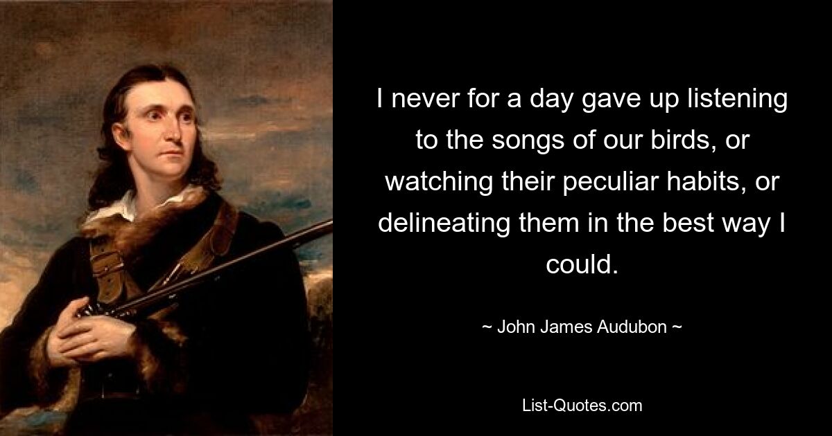 I never for a day gave up listening to the songs of our birds, or watching their peculiar habits, or delineating them in the best way I could. — © John James Audubon