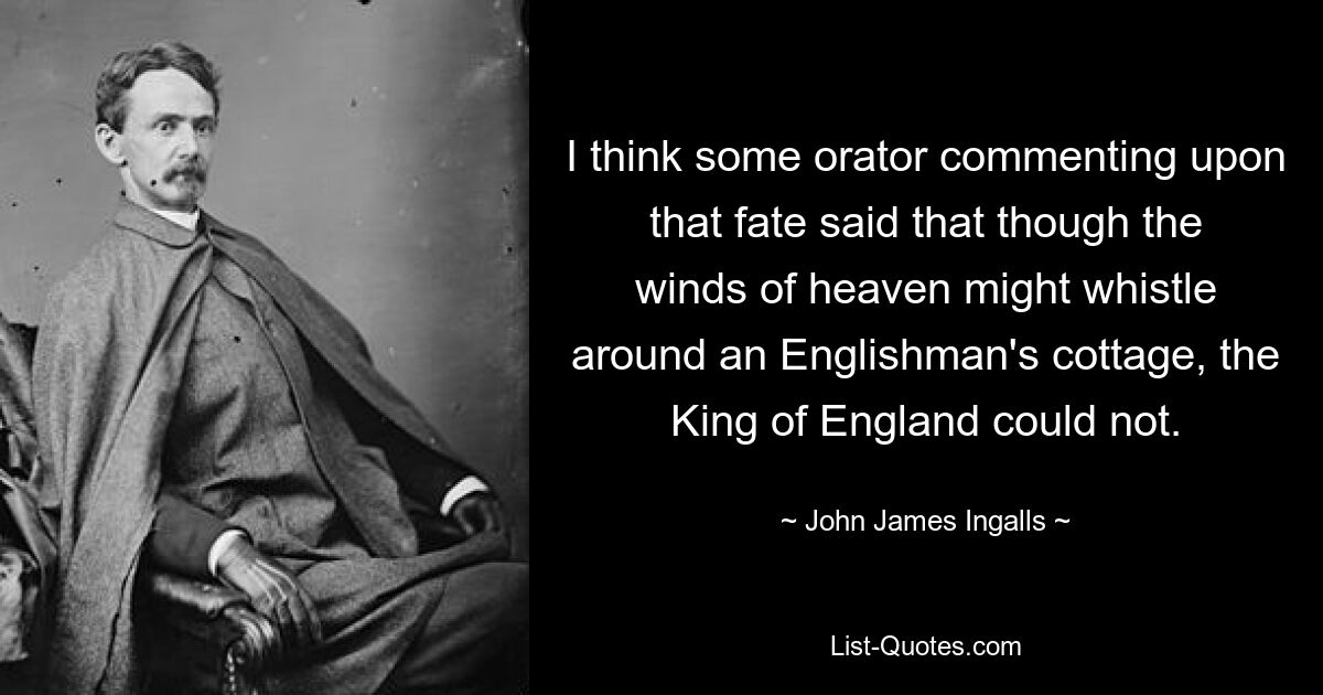 I think some orator commenting upon that fate said that though the winds of heaven might whistle around an Englishman's cottage, the King of England could not. — © John James Ingalls