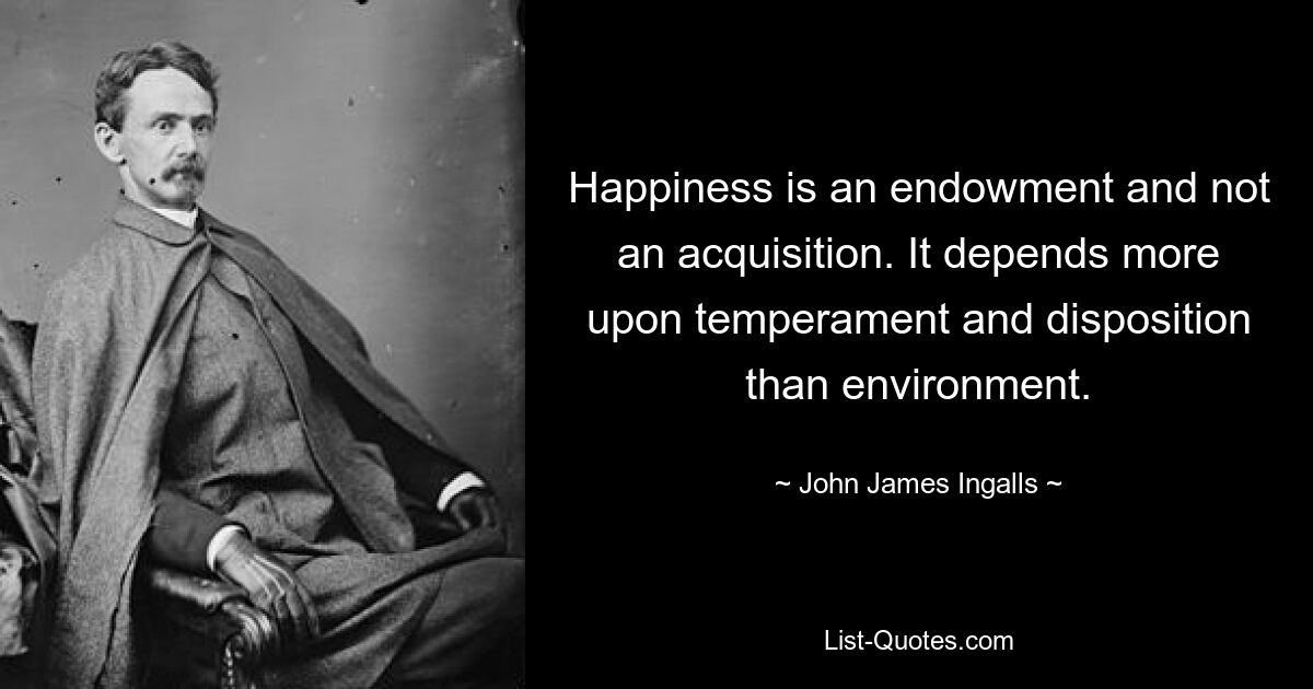 Happiness is an endowment and not an acquisition. It depends more upon temperament and disposition than environment. — © John James Ingalls