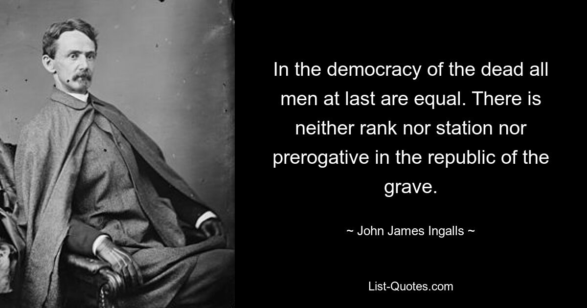 In the democracy of the dead all men at last are equal. There is neither rank nor station nor prerogative in the republic of the grave. — © John James Ingalls