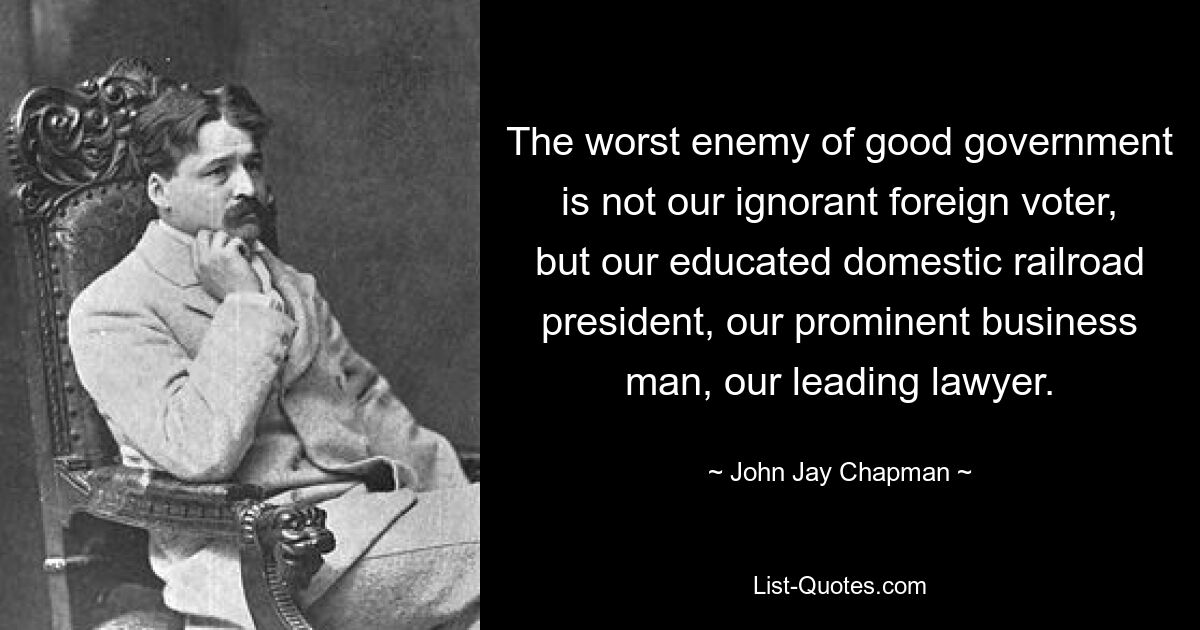 The worst enemy of good government is not our ignorant foreign voter, but our educated domestic railroad president, our prominent business man, our leading lawyer. — © John Jay Chapman