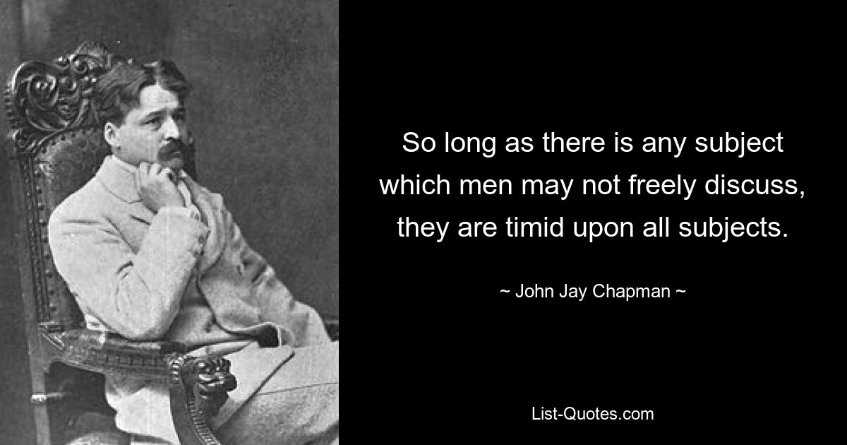 So long as there is any subject which men may not freely discuss, they are timid upon all subjects. — © John Jay Chapman