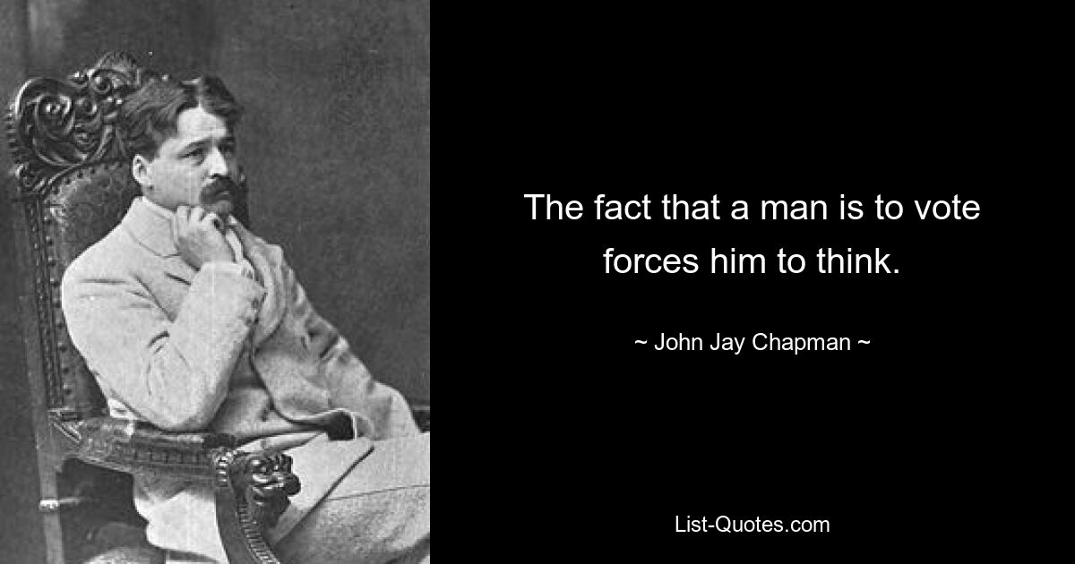 The fact that a man is to vote forces him to think. — © John Jay Chapman