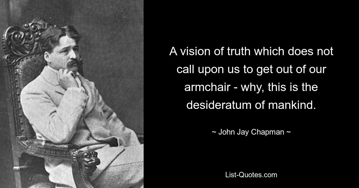 A vision of truth which does not call upon us to get out of our armchair - why, this is the desideratum of mankind. — © John Jay Chapman