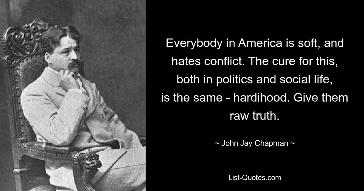 Everybody in America is soft, and hates conflict. The cure for this, both in politics and social life, is the same - hardihood. Give them raw truth. — © John Jay Chapman