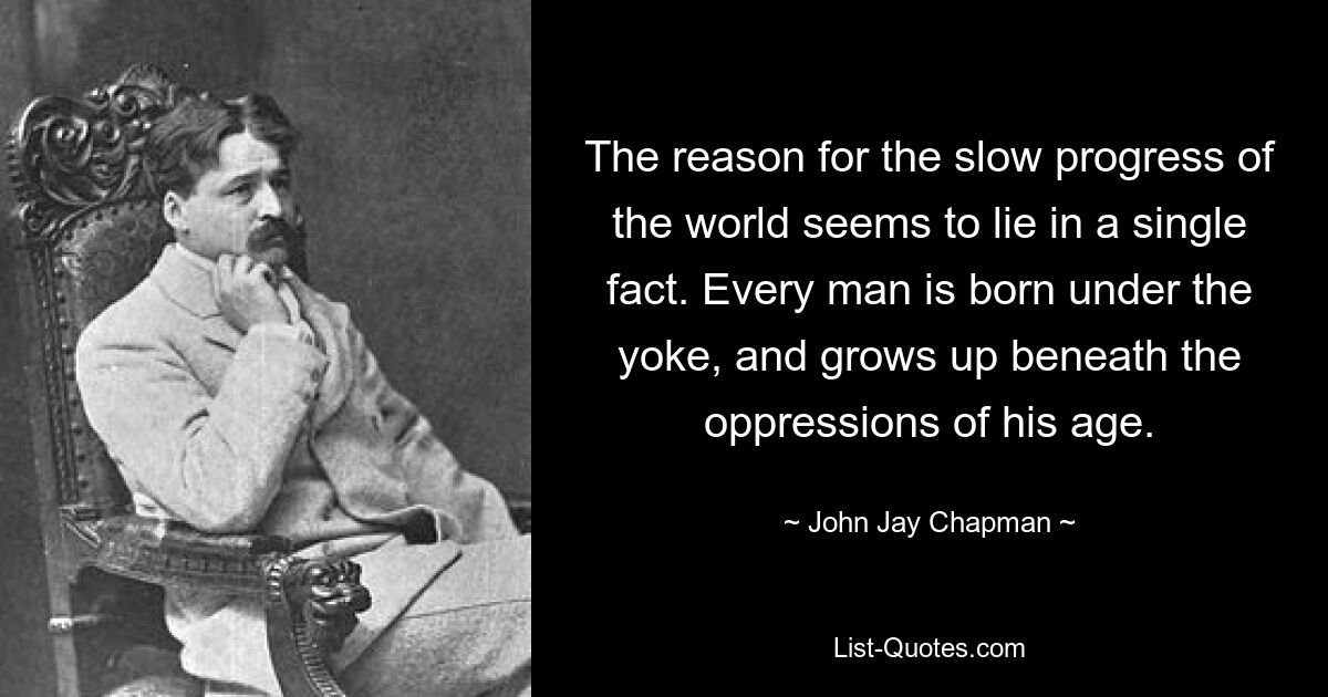 The reason for the slow progress of the world seems to lie in a single fact. Every man is born under the yoke, and grows up beneath the oppressions of his age. — © John Jay Chapman