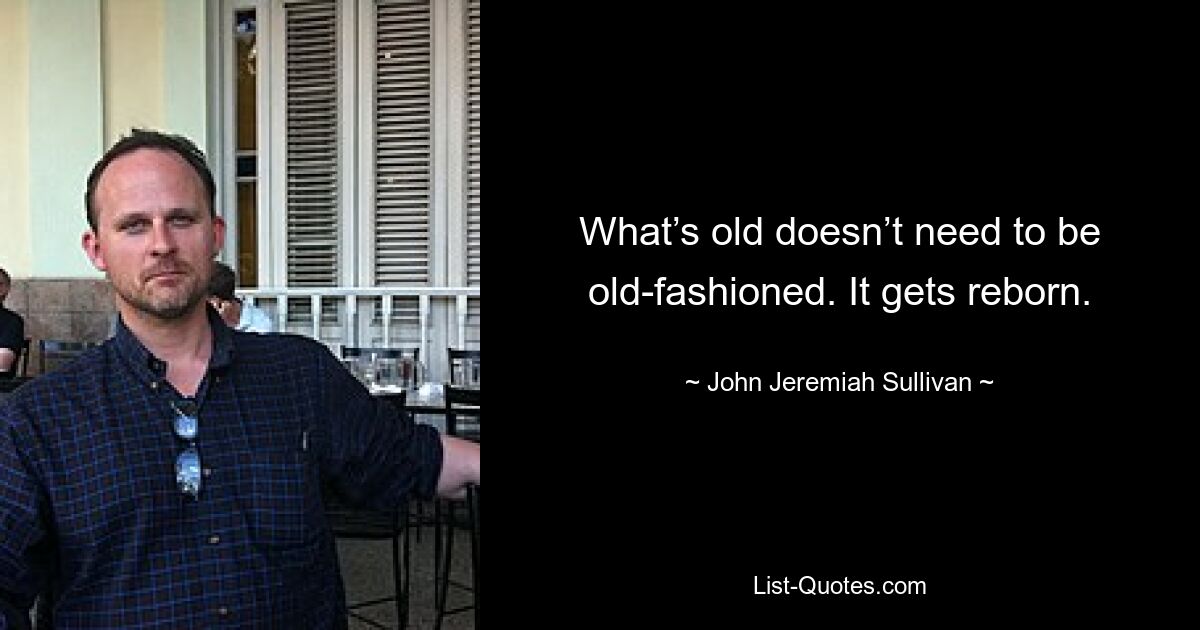 What’s old doesn’t need to be old-fashioned. It gets reborn. — © John Jeremiah Sullivan