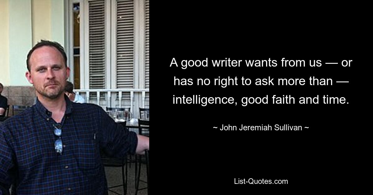 A good writer wants from us — or has no right to ask more than — intelligence, good faith and time. — © John Jeremiah Sullivan