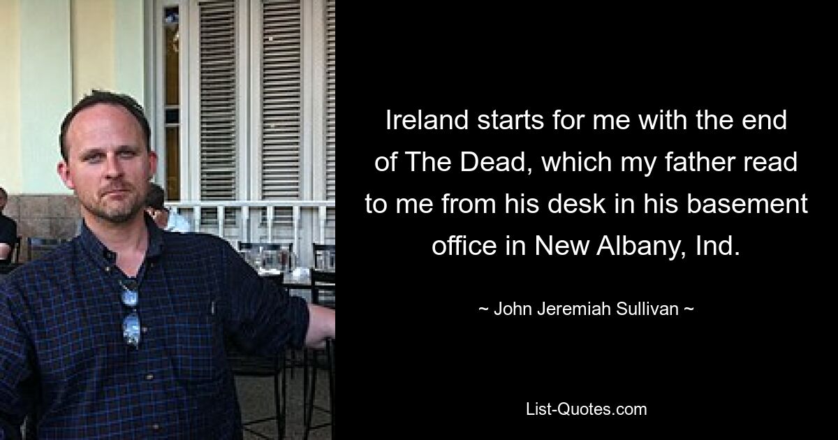 Ireland starts for me with the end of The Dead, which my father read to me from his desk in his basement office in New Albany, Ind. — © John Jeremiah Sullivan