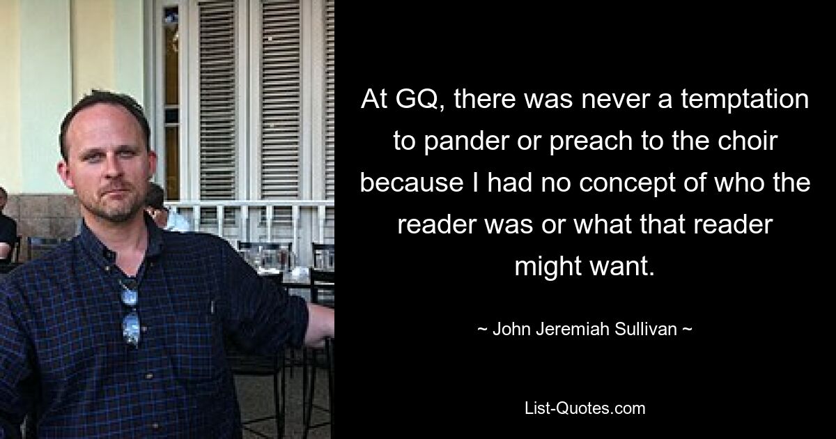 At GQ, there was never a temptation to pander or preach to the choir because I had no concept of who the reader was or what that reader might want. — © John Jeremiah Sullivan