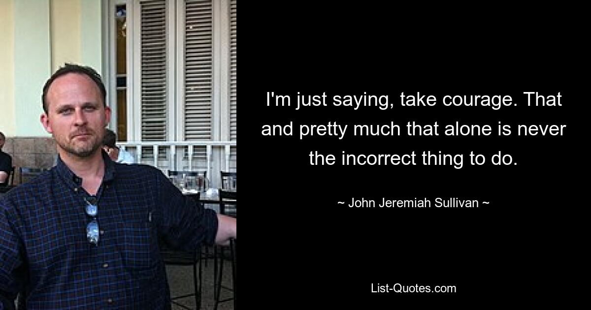 I'm just saying, take courage. That and pretty much that alone is never the incorrect thing to do. — © John Jeremiah Sullivan