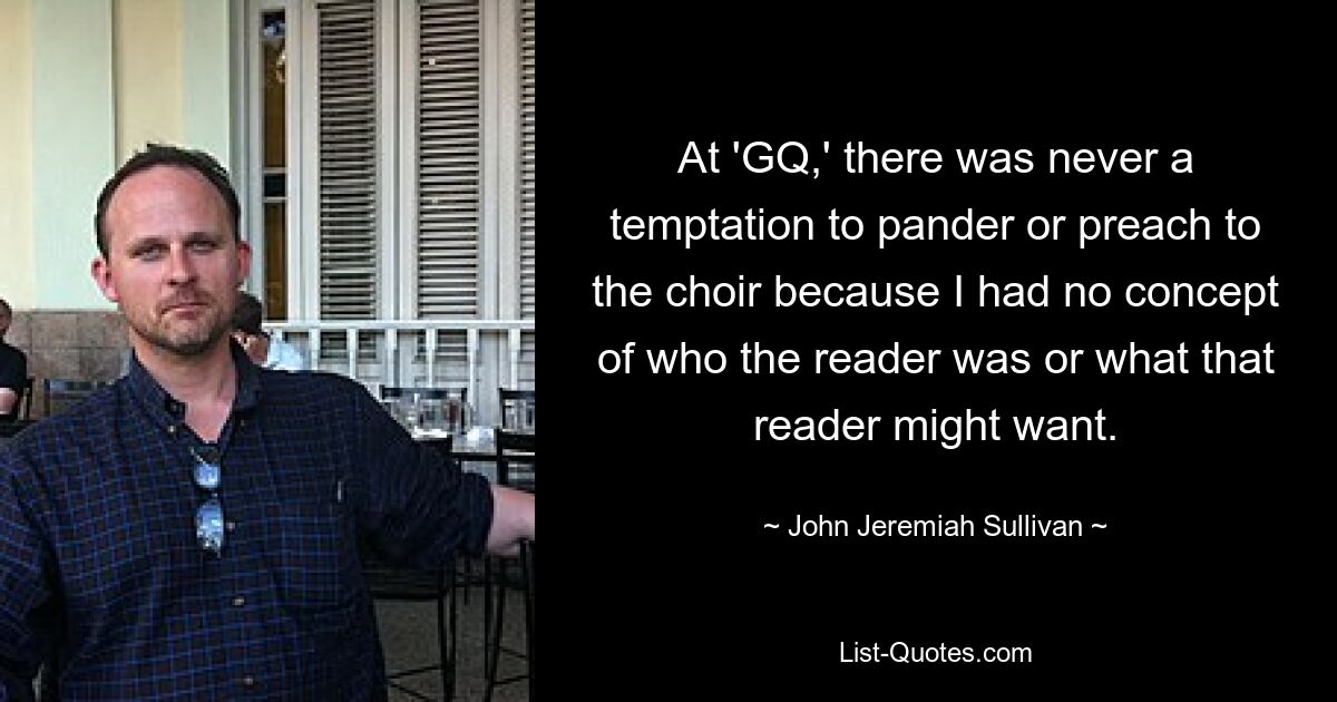 At 'GQ,' there was never a temptation to pander or preach to the choir because I had no concept of who the reader was or what that reader might want. — © John Jeremiah Sullivan