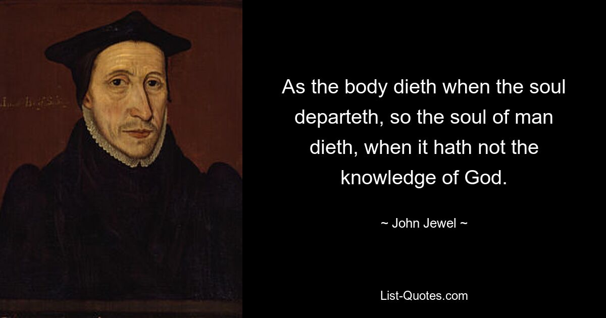 As the body dieth when the soul departeth, so the soul of man dieth, when it hath not the knowledge of God. — © John Jewel