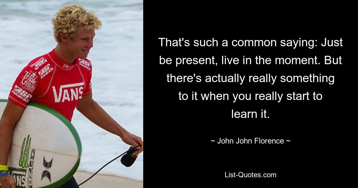 That's such a common saying: Just be present, live in the moment. But there's actually really something to it when you really start to learn it. — © John John Florence